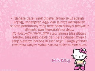 • Bahasa dasar yang dipakai setiap situs adalah
    HTML sedangkan ASP dan lainnya merupakan
bahasa pendukung yang bertindak sebagai pengatur
            dinamis, dan interaktifnya situs.
  Scripts ASP, PHP, JSP atau lainnya bisa dibuat
   sendiri, bisa juga dibeli dari para penjual scripts
  yang biasanya berada di luar negri. Harga Scripts
  rata-rata sangat mahal karena sulitnya membuat,
 