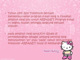 • Tahun 1972 ,Roy Tomlinson berhasil
  menyempurnakan program e-mail yang ia ciptakan
  setahun yang lalu untuk ARPANET Program e-mail
  ini begitu mudah sehingga langsung menjadi
  populer.

• pada setahun yang sama,icon @juga di
  perkembangkan sebagai lambang penting yang
  menunjukkan “at” atau “pada”.tahun 1973,jaringan
  komputer ARPANET mulai di kembangkan
 