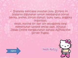 • Biasanya mencapai puluhan juta. Scripts ini
  biasanya digunakan untuk membangun portal
berita, artikel, forum diskusi, buku tamu, anggota
                       organisasi,
     email, mailing list dan lain sebagainya yang
      memerlukan update setiap saat. Khusus
 Jilbab Online menggunakan bahasa ASP(Active
                    Server Pages).




 Next
 