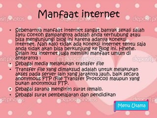 Manfaat internet
• Sebenarnya manfaat internet sangat banyak sekali salah
  satu contoh gampangnya adalah anda terhubung atau
  bisa mengunjungi blog ini karena adanya koneksi
  internet. Nah kalo tidak ada koneksi internet tentu saja
  anda tidak akan bisa berkunjung ke Blog ini. Hhehe.
  Selain itu internet juga memiliki manfaat umum di
  antaranya :
• Sebagai media melakukan transfer file
• Transfer file yang dimaksud adalah untuk melakukan
  akses pada server lain yang jaraknya jauh, baik secara
  anonymous FTP (File Transfer Protocol) maupun yang
  bukan anonymous FTP.
• Sebagai sarana mengirim surat (email).
• Sebagai surat pembelajaran dan pendidikan

                                              Menu Utama
 