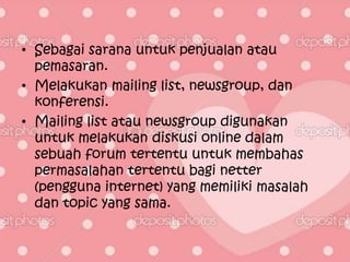 • Sebagai sarana untuk penjualan atau
  pemasaran.
• Melakukan mailing list, newsgroup, dan
  konferensi.
• Mailing list atau newsgroup digunakan
  untuk melakukan diskusi online dalam
  sebuah forum tertentu untuk membahas
  permasalahan tertentu bagi netter
  (pengguna internet) yang memiliki masalah
  dan topic yang sama.
 