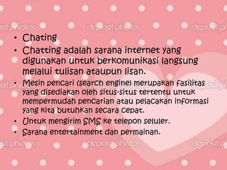 • Chating
• Chatting adalah sarana internet yang
  digunakan untuk berkomunikasi langsung
  melalui tulisan ataupun lisan.
• Mesin pencari (search engine) merupakan fasilitas
  yang disediakan oleh situs-situs tertentu untuk
  mempermudah pencarian atau pelacakan informasi
  yang kita butuhkan secara cepat.
• Untuk mengirim SMS ke telepon seluler.
• Sarana entertainment dan permainan.
 