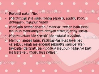 • Berbagi pakai file.
• Menyimpan file multimedia seperti, audio, foto,
  dokumen, maupun video
• Menjalin persahabatan / mencari teman baik local
  maupun mancanegara dengan situs jejaring sosial.
• Menyalurkan ide kreatif ide melalui blogging.
• Namun lambat laun, fasilitas-fasilitas internet
  tersebut telah melenceng sehingga memberikan
  berbagai dampak, baik positif maupun negative bagi
  masyarakat, khususnya pelajar.
 