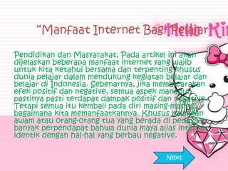 “Manfaat Internet Bagi Pelajar”

Pendidikan dan Masyarakat, Pada artikel ini akan
dijelaskan beberapa manfaat internet yang wajib
untuk kita ketahui bersama dan terpenting khusus
dunia pelajar dalam mendukung kegiatan belajar dan
belajar di Indonesia. Sebenarnya, jika membicarakan
efek positif dan negative, semua aspek manapun
pastinya pasti terdapat dampak positif dan negative.
Tetapi semua itu kembali pada diri masing-masing,
bagaimana kita memanfaatkannya. Khusus kalangan
awam atau orang-orang tua yang berada di pedasaan,
banyak perpendapat bahwa dunia maya alias internet
identik dengan hal-hal yang berbau negative.

                                        Next
 