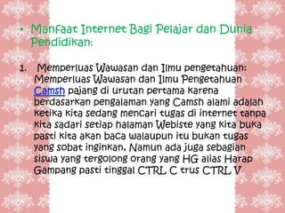 • Manfaat Internet Bagi Pelajar dan Dunia
  Pendidikan:

1.    Memperluas Wawasan dan Ilmu pengetahuan:
     Memperluas Wawasan dan Ilmu Pengetahuan
             pajang di urutan pertama karena
     berdasarkan pengalaman yang Camsh alami adalah
     ketika kita sedang mencari tugas di internet tanpa
     kita sadari setiap halaman Webiste yang kita buka
     pasti kita akan baca walaupun itu bukan tugas
     yang sobat inginkan, Namun ada juga sebagian
     siswa yang tergolong orang yang HG alias Harap
     Gampang pasti tinggal CTRL C trus CTRL V
 