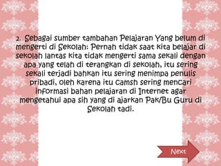 2. Sebagai sumber tambahan Pelajaran Yang belum di
mengerti di Sekolah: Pernah tidak saat kita belajar di
sekolah lantas kita tidak mengerti sama sekali dengan
  apa yang telah di terangkan di sekolah, itu sering
   sekali terjadi bahkan itu sering menimpa penulis
    pribadi, oleh karena itu camsh sering mencari
      informasi bahan pelajaran di Internet agar
 mengetahui apa sih yang di ajarkan Pak/Bu Guru di
                     Sekolah tadi.




                                            Next
 