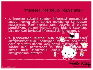 “Manfaat internet di Masyarakat”

• 1. Internet sebagai sumber informasi tentang hal
  apapun tentu akan sangat membantu kehidupan
  masyarakat. Bagi mereka yang bekerja di bidang
  pendidikan, bidang literasi, atau bidang kesenian,
  bisa mencari berbagai informasi dari internet.

• 2. Keberadaan internet bisa mempermudah atau
  mempercepat suatu pekerjaan. Misalnya, ada suatu
  data dari satu kantor yang harus diserahkan pada
  kantor lain, penyerahan ini bisa memanfaatkan
  media surat elektronik (email) yang tentunya
  menggunakan internet.
 