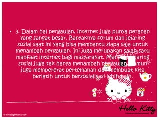 • 3. Dalam hal pergaulan, internet juga punya peranan
    yang sangat besar. Banyaknya forum dan jejaring
   sosial saat ini yang bisa membantu siapa saja untuk
  menambah pergaulan. Ini juga merupakan salah satu
  manfaat internet bagi masyarakat. Manfaat jejaring
   sosial juga tak hanya menambah pergaulan, namun
     juga mempererat pertemanan dan membuat kita
          berlatih untuk bersosialisasi lebih baik.
 