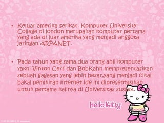 • Keluar amerika serikat. Komputer University
  College di london merupakan komputer pertama
  yang ada di luar amerika yang menjadi anggota
  jaringan ARPANET.


• Pada tahun yang sama,dua orang ahli komputer
  yakni Vinton Cerf dan BobKahn mempresentasikan
  sebuah gagasan yang lebih besar,yang menjadi cikal
  bakal pemikiran internet.ide ini dipresentasikan
  untuk pertama kalinya di Universitas sussex.
 