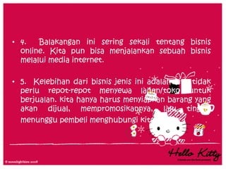 • 4.   Balakangan ini sering sekali tentang bisnis
  online. Kita pun bisa menjalankan sebuah bisnis
  melalui media internet.

• 5. Kelebihan dari bisnis jenis ini adalah kita tidak
  perlu repot-repot menyewa lahan/toko untuk
  berjualan. kita hanya harus menyiapkan barang yang
  akan dijual, mempromosikannya, lalu tinggal
  menunggu pembeli menghubungi kita.
 