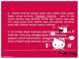 • 6. Media internet adalah salah satu media yang sangat
  bagus untuk promosi. Manfaat internet       satu ini tak
  hanya berlaku bagi pebisnis online saja, namun juga bagi
  kita yang punya toko offline atau perusahaan tertentu
  yang ingin dikenal melalui media internet.

• 7. Di sinilah letak manfaat jejaring sosial yang ada di
  internet. kita bisa menggunakan jejaring sosial
  apapun untuk berpromosi, atau bahkan membuat
  situs pribadi yang memuat usaha kita.
 