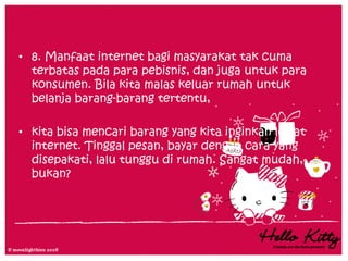 • 8. Manfaat internet bagi masyarakat tak cuma
  terbatas pada para pebisnis, dan juga untuk para
  konsumen. Bila kita malas keluar rumah untuk
  belanja barang-barang tertentu,

• kita bisa mencari barang yang kita inginkan lewat
  internet. Tinggal pesan, bayar dengan cara yang
  disepakati, lalu tunggu di rumah. Sangat mudah,
  bukan?
 