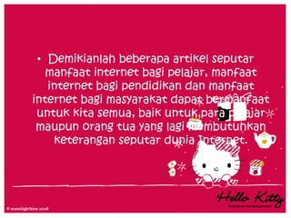 • Demikianlah beberapa artikel seputar
   manfaat internet bagi pelajar, manfaat
   internet bagi pendidikan dan manfaat
internet bagi masyarakat dapat bermanfaat
 untuk kita semua, baik untuk para pelajar
 maupun orang tua yang lagi membutuhkan
    keterangan seputar dunia Internet.
 