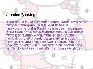 2. online Banking
Anda belum mulai perbankan online, Anda pasti harus
mempertimbangkan itu lagi, Alasan untuk
melakukannya online Banking sangat banyak, seperti:
Anda tidak harus terus-menerus menulis cek untuk
membayar tagihan Anda, menjilat amplop, dan
membeli perangko. Anda dapat dengan mudah
membayar tagihan rutin dengan beberapa klik dan
pembayaran akan dilakukan secara elektronik pada
hari yang tepat untuk menghindari biaya terlambat.
 