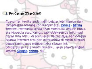 3. Pencarian (Searching)

Suatu hari ketika anda ingin belajar lebih lanjut dan
mengetahui tentang topik-topik atau
tertentu tentunya Anda akan membuka sebuah buku,
ensiklopedia atau kamus, tapi tidak semua informasi
dapat kita temui di buku atau kamus saja, nah dengan
adanya internet kita bisa mencarinya di mesin pencari
cepat yang dapat memberi kita ribuan link
berdasarkan kata kunci tertentu. atau search engine
seperti               , dll,
 