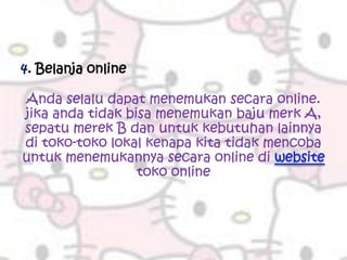 4. Belanja online

Anda selalu dapat menemukan secara online.
jika anda tidak bisa menemukan baju merk A,
sepatu merek B dan untuk kebutuhan lainnya
di toko-toko lokal kenapa kita tidak mencoba
untuk menemukannya secara online di
                  toko online
 
