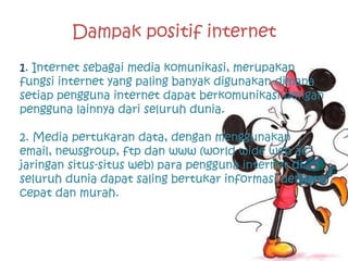 Dampak positif internet
1. Internet sebagai media komunikasi, merupakan
fungsi internet yang paling banyak digunakan dimana
setiap pengguna internet dapat berkomunikasi dengan
pengguna lainnya dari seluruh dunia.

2. Media pertukaran data, dengan menggunakan
email, newsgroup, ftp dan www (world wide web â€“
jaringan situs-situs web) para pengguna internet di
seluruh dunia dapat saling bertukar informasi dengan
cepat dan murah.
 