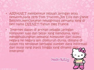 • ARPANET membentuk sebuah jaringan atau
  network,pada 1979.Tom Trucott,Jim Ellis dan Steve
  Bellovin,menciptakan newsgroups pertama yang di
  beri nama USENET.Tahun 1981 France.
•    Internet dapat di artikan sebagai jaringan
    komputer luas dan besar yang mendunia, yaitu
    mengghubungkan pemakai komputer dari suatu
    negara ke negara lain diseluruh dunia, dimana di
    dalam nya terdapat berbagai sumber daya informasi
    dari mulai yang statis hingga yang dinamis dan
    interaktif
 