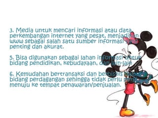 3. Media untuk mencari informasi atau data,
perkembangan internet yang pesat, menjadikan
www sebagai salah satu sumber informasi yang
penting dan akurat.
5. Bisa digunakan sebagai lahan informasi untuk
bidang pendidikan, kebudayaan, dan lain-lain
6. Kemudahan bertransaksi dan berbisnis dalam
bidang perdagangan sehingga tidak perlu pergi
menuju ke tempat penawaran/penjualan.
 