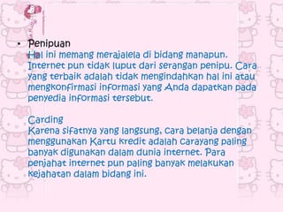 • Penipuan
  Hal ini memang merajalela di bidang manapun.
  Internet pun tidak luput dari serangan penipu. Cara
  yang terbaik adalah tidak mengindahkan hal ini atau
  mengkonfirmasi informasi yang Anda dapatkan pada
  penyedia informasi tersebut.

  Carding
  Karena sifatnya yang langsung, cara belanja dengan
  menggunakan Kartu kredit adalah carayang paling
  banyak digunakan dalam dunia internet. Para
  penjahat internet pun paling banyak melakukan
  kejahatan dalam bidang ini.
 