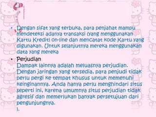 • Dengan sifat yang terbuka, para penjahat mampu
  mendeteksi adanya transaksi (yang menggunakan
  Kartu Kredit) on-line dan mencatat kode Kartu yang
  digunakan. Untuk selanjutnya mereka menggunakan
  data yang mereka
• Perjudian
  Dampak lainnya adalah meluasnya perjudian.
  Dengan jaringan yang tersedia, para penjudi tidak
  perlu pergi ke tempat khusus untuk memenuhi
  keinginannya. Anda hanya perlu menghindari situs
  seperti ini, karena umumnya situs perjudian tidak
  agresif dan memerlukan banyak persetujuan dari
  pengunjungnya.
  ).
 