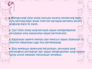 • 1. Mengurangi sifat sosial manusia karena cenderung lebih
  suka berhubungan lewat internet daripada bertemu secara
  langsung (face to face).

  2. Dari sifat sosial yang berubah dapat mengakibatkan
  perubahan pola masyarakat dalam berinteraksi.

  3. Kejahatan seperti menipu dan mencuri dapat dilakukan di
  internet (kejahatan juga ikut berkembang).

  4. Bisa membuat seseorang kecanduan, terutama yang
  menyangkut pornografi dan dapat menghabiskan uang karena
  hanya untuk melayani kecanduan tersebut.
 