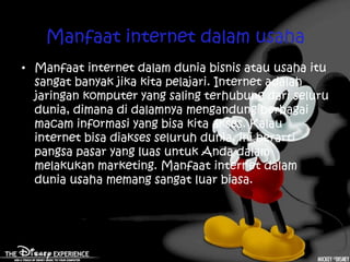 Manfaat internet dalam usaha
• Manfaat internet dalam dunia bisnis atau usaha itu
  sangat banyak jika kita pelajari. Internet adalah
  jaringan komputer yang saling terhubung dari seluru
  dunia, dimana di dalamnya mengandung berbagai
  macam informasi yang bisa kita akses. Kalau
  internet bisa diakses seluruh dunia, ini berarti
  pangsa pasar yang luas untuk Anda dalam
  melakukan marketing. Manfaat internet dalam
  dunia usaha memang sangat luar biasa.
 
