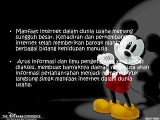 • Manfaat internet dalam dunia usaha memang
  sungguh besar. Kehadiran dan perkembangan
  internet telah memberikan banyak manfaat di
  berbagai bidang kehidupan manusia.

•    Arus informasi dan ilmu pengetahuan yang bebas
    diakses, membuat banyaknya daerah yang buta akan
    informasi perlahan-lahan menjadi mengerti. Yuk
    langsung simak manfaat internet dalam dunia
    usaha.
 