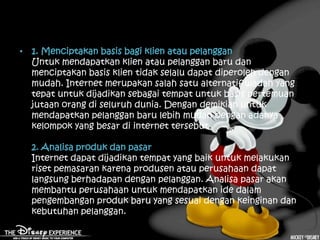 • 1. Menciptakan basis bagi klien atau pelanggan
  Untuk mendapatkan klien atau pelanggan baru dan
  menciptakan basis klien tidak selalu dapat diperoleh dengan
  mudah. Internet merupakan salah satu alternatif wadah yang
  tepat untuk dijadikan sebagai tempat untuk basis pertemuan
  jutaan orang di seluruh dunia. Dengan demikian untuk
  mendapatkan pelanggan baru lebih mudah dengan adanya
  kelompok yang besar di internet tersebut.

  2. Analisa produk dan pasar
  Internet dapat dijadikan tempat yang baik untuk melakukan
  riset pemasaran karena produsen atau perusahaan dapat
  langsung berhadapan dengan pelanggan. Analisa pasar akan
  membantu perusahaan untuk mendapatkan ide dalam
  pengembangan produk baru yang sesuai dengan keinginan dan
  kebutuhan pelanggan.
 