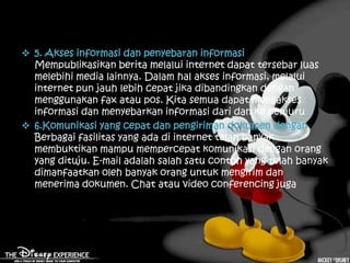  5. Akses informasi dan penyebaran informasi
  Mempublikasikan berita melalui internet dapat tersebar luas
  melebihi media lainnya. Dalam hal akses informasi, melalui
  internet pun jauh lebih cepat jika dibandingkan dengan
  menggunakan fax atau pos. Kita semua dapat mengakses
  informasi dan menyebarkan informasi dari dan ke penjuru
 6.Komunikasi yang cepat dan pengiriman dokumen dengan
  Berbagai fasilitas yang ada di internet telah banyak
  membuktikan mampu mempercepat komunikasi dengan orang
  yang dituju. E-mail adalah salah satu contoh yang telah banyak
  dimanfaatkan oleh banyak orang untuk mengirim dan
  menerima dokumen. Chat atau video conferencing juga
 