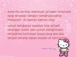 • Amerika serikat membuat jaringan komputer
  yang tersebar dengan menghubungkan
  komputer di daerah-daerah vital
• untuk mengatasi masalah bila terjadi
  serangan nuklir dan untuk menghindari
  terjadinya informasi pusat,yang apa bila
  terjadi perang dapat mudah di hancurkan.
 