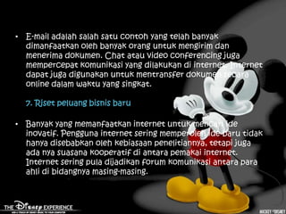 • E-mail adalah salah satu contoh yang telah banyak
  dimanfaatkan oleh banyak orang untuk mengirim dan
  menerima dokumen. Chat atau video conferencing juga
  mempercepat komunikasi yang dilakukan di internet. Internet
  dapat juga digunakan untuk mentransfer dokumen secara
  online dalam waktu yang singkat.

  7. Riset peluang bisnis baru

• Banyak yang memanfaatkan internet untuk mencari ide
  inovatif. Pengguna internet sering memperoleh ide baru tidak
  hanya disebabkan oleh kebiasaan penelitiannya, tetapi juga
  ada nya suasana kooperatif di antara pemakai internet.
  Internet sering pula dijadikan forum komunikasi antara para
  ahli di bidangnya masing-masing.
 