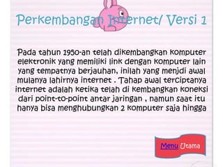 Perkembangan Internet/ Versi 1

 Pada tahun 1950-an telah dikembangkan komputer
 elektronik yang memiliki link dengan komputer lain
 yang tempatnya berjauhan, inilah yang menjdi awal
 mulanya lahirnya internet . Tahap awal terciptanya
internet adalah ketika telah di kembangkan koneksi
 dari point-to-point antar jaringan , namun saat itu
 hanya bisa menghubungkan 2 komputer saja hingga



                                       Menu Utama
 