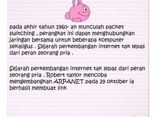 pada akhir tahun 1960- an munculah packet
switching , perangkat ini dapat menghubungkan
jaringan bersama untuk beberapa komputer
sekaligus . Sejarah perkembangan internet tak lepas
dari peran seorang pria .

Sejarah perkembangan internet tak lepas dari peran
seorang pria . Robert taylor mencoba
mengembangkan ARPANET pada 29 oktober ia
berhasil membuat link
 