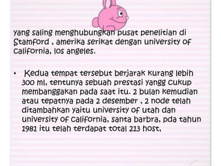 yang saling menghubungkan pusat penelitian di
Stamford , amerika serikat dengan university of
california, los angeles.

•    Kedua tempat tersebut berjarak kurang lebih
    300 ml, tentunya sebuah prestasi yangg cukup
    membanggakan pada saat itu. 2 bulan kemudian
    atau tepatnya pada 2 desember , 2 node telah
    ditambahkan yaitu university of utah dan
    university of california, santa barbra, pda tahun
    1981 itu telah terdapat total 213 host,
 