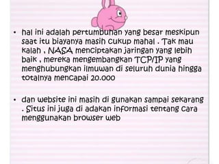 • hal ini adalah pertumbuhan yang besar meskipun
  saat itu biayanya masih cukup mahal . Tak mau
  kalah , NASA menciptakan jaringan yang lebih
  baik , mereka mengembangkan TCP/IP yang
  menghubungkan ilmuwan di seluruh dunia hingga
  totalnya mencapai 20.000

• dan website ini masih di gunakan sampai sekarang
  . Situs ini juga di adakan informasi tentang cara
  menggunakan browser web
 