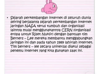 • Sejarah perkembangan internet di seluruh dunia
  seiring berjalanya sejarah perkembangan internet
  jaringan NASA terus tumbuh dan organisasi
  lainnya mulai menggunakannya CERN (organisasi
  eropa untuk Riset Nuklir) dengan bantuan tim
  Berners – Lee mereka membantu menggabungkan
  jaringan ini dan pada tahun 1989 lahirlah internet.
  Tim berners – lee secara universal diakui sebagai
  penemu internet yang kita gunakan saat ini.
 