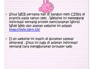 • Situs WEB pertama kali di bangun oleh CERN di
  prancis pada tahun 1991 . Website ini memegang
  informasi tentang proyek menciptakan World
  Wide Web dan alamat website ini adalah
  http://info.cern.ch/

• D an website ini masih di gunakan sampai
  sekarang . Situs ini juga di adakan informasi
  tentang cara menggunakan browser web
 