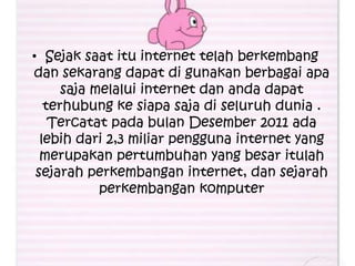 • Sejak saat itu internet telah berkembang
dan sekarang dapat di gunakan berbagai apa
      saja melalui internet dan anda dapat
   terhubung ke siapa saja di seluruh dunia .
    Tercatat pada bulan Desember 2011 ada
  lebih dari 2,3 miliar pengguna internet yang
  merupakan pertumbuhan yang besar itulah
 sejarah perkembangan internet, dan sejarah
            perkembangan komputer
 