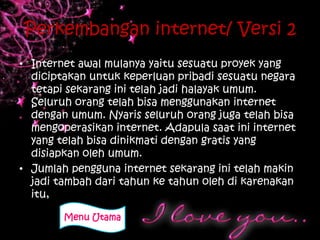 Perkembangan internet/ Versi 2
• Internet awal mulanya yaitu sesuatu proyek yang
  diciptakan untuk keperluan pribadi sesuatu negara
  tetapi sekarang ini telah jadi halayak umum.
  Seluruh orang telah bisa menggunakan internet
  dengan umum. Nyaris seluruh orang juga telah bisa
  mengoperasikan internet. Adapula saat ini internet
  yang telah bisa dinikmati dengan gratis yang
  disiapkan oleh umum.
• Jumlah pengguna internet sekarang ini telah makin
  jadi tambah dari tahun ke tahun oleh di karenakan
  itu,

        Menu Utama
 