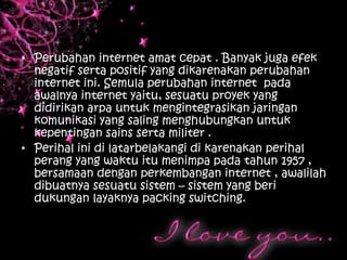 • Perubahan internet amat cepat . Banyak juga efek
  negatif serta positif yang dikarenakan perubahan
  internet ini. Semula perubahan internet pada
  awalnya internet yaitu, sesuatu proyek yang
  didirikan arpa untuk mengintegrasikan jaringan
  komunikasi yang saling menghubungkan untuk
  kepentingan sains serta militer .
• Perihal ini di latarbelakangi di karenakan perihal
  perang yang waktu itu menimpa pada tahun 1957 ,
  bersamaan dengan perkembangan internet , awalilah
  dibuatnya sesuatu sistem – sistem yang beri
  dukungan layaknya packing switching.
 