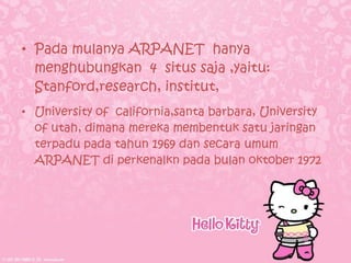 • Pada mulanya ARPANET hanya
  menghubungkan 4 situs saja ,yaitu:
  Stanford,research, institut,
• University of california,santa barbara, University
  of utah, dimana mereka membentuk satu jaringan
  terpadu pada tahun 1969 dan secara umum
  ARPANET di perkenalkn pada bulan oktober 1972
 