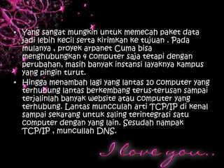 • Yang sangat mungkin untuk memecah paket data
  jadi lebih kecil serta kirimkan ke tujuan . Pada
  mulanya , proyek arpanet Cuma bisa
  menghubungkan 4 computer saja tetapi dengan
  perubahan, masih banyak instansi layaknya kampus
  yang pingin turut.
• Hingga menambah lagi yang lantas 10 computer yang
  terhubung lantas berkembang terus-terusan sampai
  terjalinlah banyak website atau computer yang
  terhubung. Lantas muncculah arti TCP/IP di kenal
  sampai sekarang untuk saling terintegrasi satu
  computer dengan yang lain. Sesudah nampak
  TCP/IP , muncullah DNS.
 