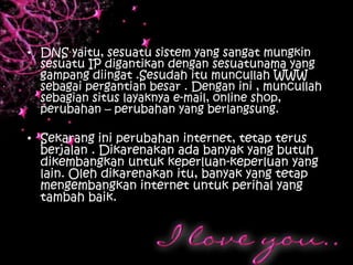 • DNS yaitu, sesuatu sistem yang sangat mungkin
  sesuatu IP digantikan dengan sesuatunama yang
  gampang diingat .Sesudah itu muncullah WWW
  sebagai pergantian besar . Dengan ini , muncullah
  sebagian situs layaknya e-mail, online shop,
  perubahan – perubahan yang berlangsung.

• Sekarang ini perubahan internet, tetap terus
  berjalan . Dikarenakan ada banyak yang butuh
  dikembangkan untuk keperluan-keperluan yang
  lain. Oleh dikarenakan itu, banyak yang tetap
  mengembangkan internet untuk perihal yang
  tambah baik.
 