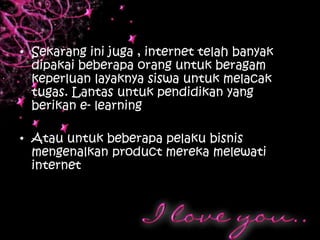 • Sekarang ini juga , internet telah banyak
  dipakai beberapa orang untuk beragam
  keperluan layaknya siswa untuk melacak
  tugas. Lantas untuk pendidikan yang
  berikan e- learning

• Atau untuk beberapa pelaku bisnis
  mengenalkan product mereka melewati
  internet
 