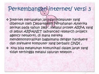 Perkembangan internet/ versi 3
 Internet merupakan jaringan komputer yang
  dibentuk oleh Departemen Pertahanan Amerika
  serikat pada tahun 1969 , melalui proyek ARPA yang
  di sebut ARPANET (advanced research project
  agency network), di mana mereka
  mendemonstrasikan bagaimana dengan hardwere
  dan softwere komputer yang berbasis UNIX ,
 kita bisa melakukan komunikasi dalam jarak yang
  tidak terhingga melalui saluran telepon .
 