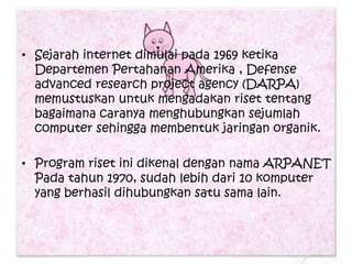 • Sejarah internet dimulai pada 1969 ketika
  Departemen Pertahanan Amerika , Defense
  advanced research project agency (DARPA)
  memustuskan untuk mengadakan riset tentang
  bagaimana caranya menghubungkan sejumlah
  computer sehingga membentuk jaringan organik.

• Program riset ini dikenal dengan nama ARPANET
  Pada tahun 1970, sudah lebih dari 10 komputer
  yang berhasil dihubungkan satu sama lain.
 
