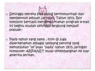 o Sehingga mereka bisa saling berkomunikasi dan
  membentuk sebuah jaringan. Tahun 1972, Roy
  tomlison berhasil menyempurnakan program e-mail
  ini begitu mudah sehingga langsung menjadi
  populer.

o Pada tahun yang sama , icon @ juga
  diperkenalkan sebagai lambang penting yang
  menunjukan “at”atau “pada”.tahun 1973, jaringan
  komputer ARPANET mulai dikembangkan ke luar
  amerika serikat.
 