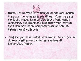 • Komputer university College di london merupakan
  komputer pertama yang ada di luar. Amerika yang
  menjadi anggota jaringan Arpanet . Pada tahun
  yang sama, dua orang ahli komputer yakni Vinton
  Cerf dan Bob Kahn mempresentasikan sebuah
  gagasan yang lebih besar,

• Yang menjadi cikal bakal pemikiran internet . Ide ini
  dipresentasikan untuk pertama kalinya di
  Universitas Sussex.
 