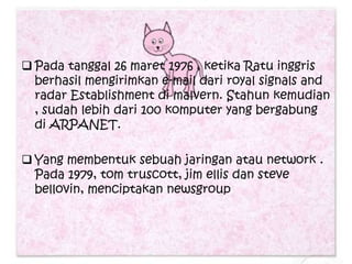  Pada tanggal 26 maret 1976 , ketika Ratu inggris
  berhasil mengirimkan e-mail dari royal signals and
  radar Establishment di malvern. Stahun kemudian
  , sudah lebih dari 100 komputer yang bergabung
  di ARPANET.

 Yang membentuk sebuah jaringan atau network .
  Pada 1979, tom truscott, jim ellis dan steve
  bellovin, menciptakan newsgroup.
 